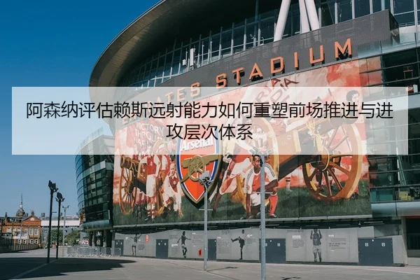 阿森纳评估赖斯远射能力如何重塑前场推进与进攻层次体系