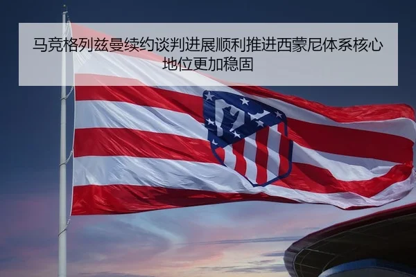 马竞格列兹曼续约谈判进展顺利推进西蒙尼体系核心地位更加稳固 | leyu