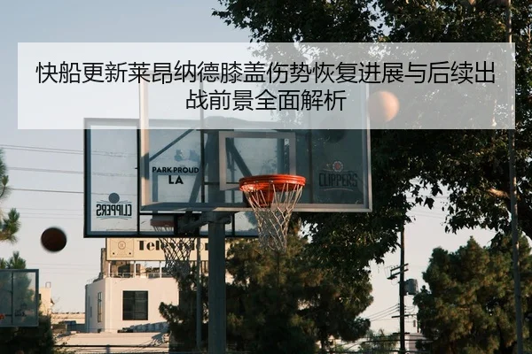 快船更新莱昂纳德膝盖伤势恢复进展与后续出战前景全面解析
