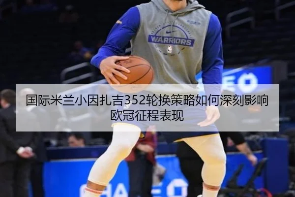 国际米兰小因扎吉352轮换策略如何深刻影响欧冠征程表现