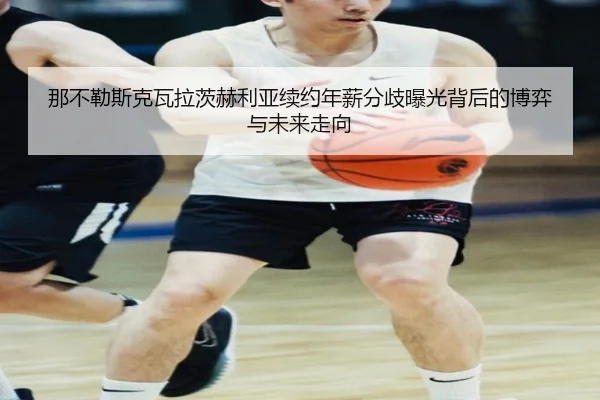 那不勒斯克瓦拉茨赫利亚续约年薪分歧曝光背后的博弈与未来走向