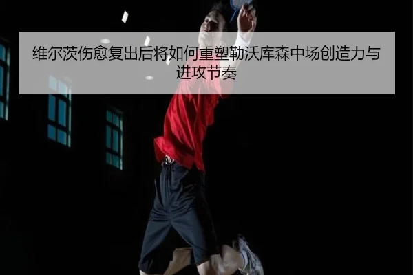 维尔茨伤愈复出后将如何重塑勒沃库森中场创造力与进攻节奏