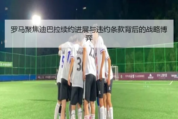 罗马聚焦迪巴拉续约进展与违约条款背后的战略博弈