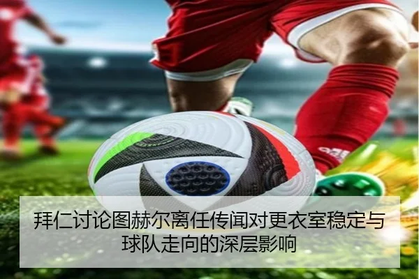 拜仁讨论图赫尔离任传闻对更衣室稳定与球队走向的深层影响