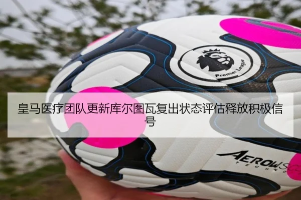 皇马医疗团队更新库尔图瓦复出状态评估释放积极信号