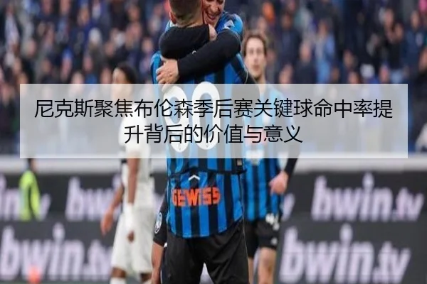 尼克斯聚焦布伦森季后赛关键球命中率提升背后的价值与意义