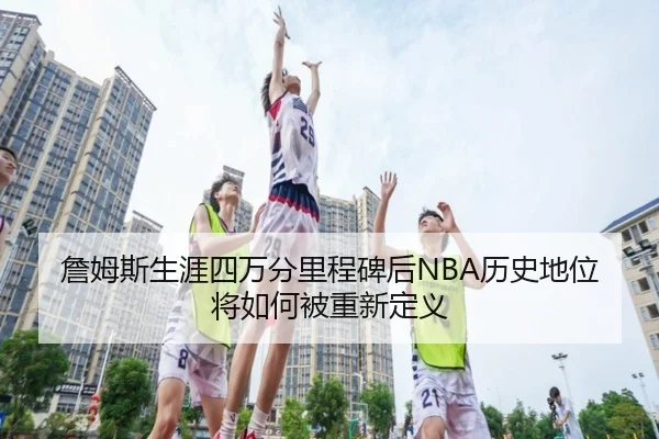 詹姆斯生涯四万分里程碑后NBA历史地位将如何被重新定义