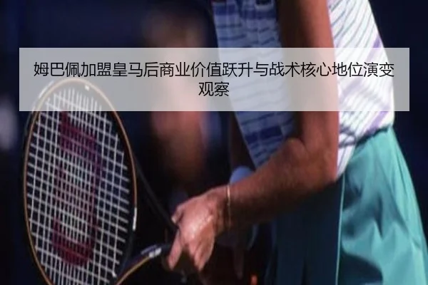 姆巴佩加盟皇马后商业价值跃升与战术核心地位演变观察 - leyu