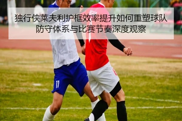 独行侠莱夫利护框效率提升如何重塑球队防守体系与比赛节奏深度观察