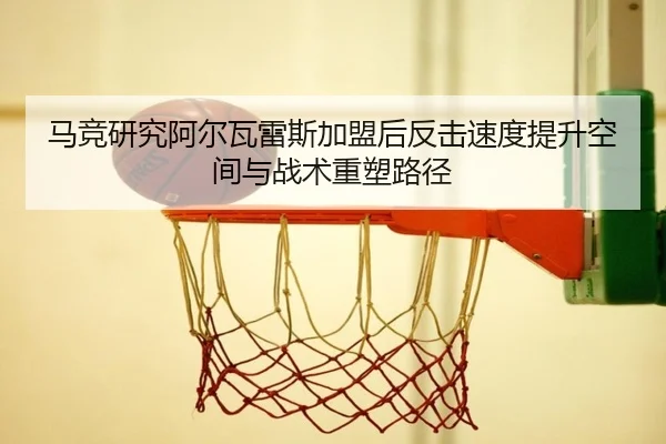 马竞研究阿尔瓦雷斯加盟后反击速度提升空间与战术重塑路径