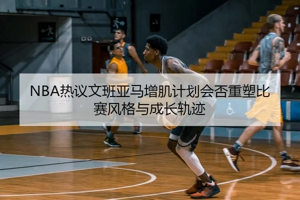 NBA热议文班亚马增肌计划会否重塑比赛风格与成长轨迹