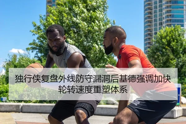 独行侠复盘外线防守漏洞后基德强调加快轮转速度重塑体系