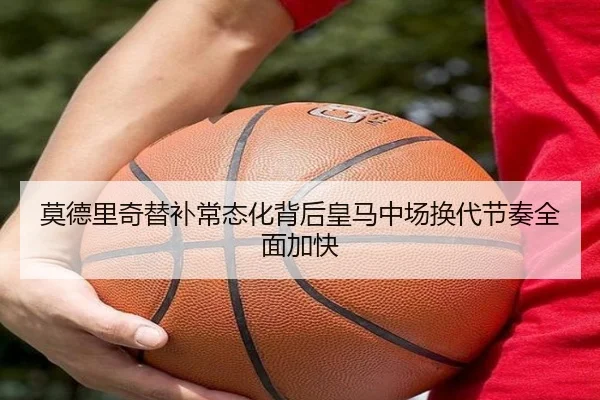 莫德里奇替补常态化背后皇马中场换代节奏全面加快